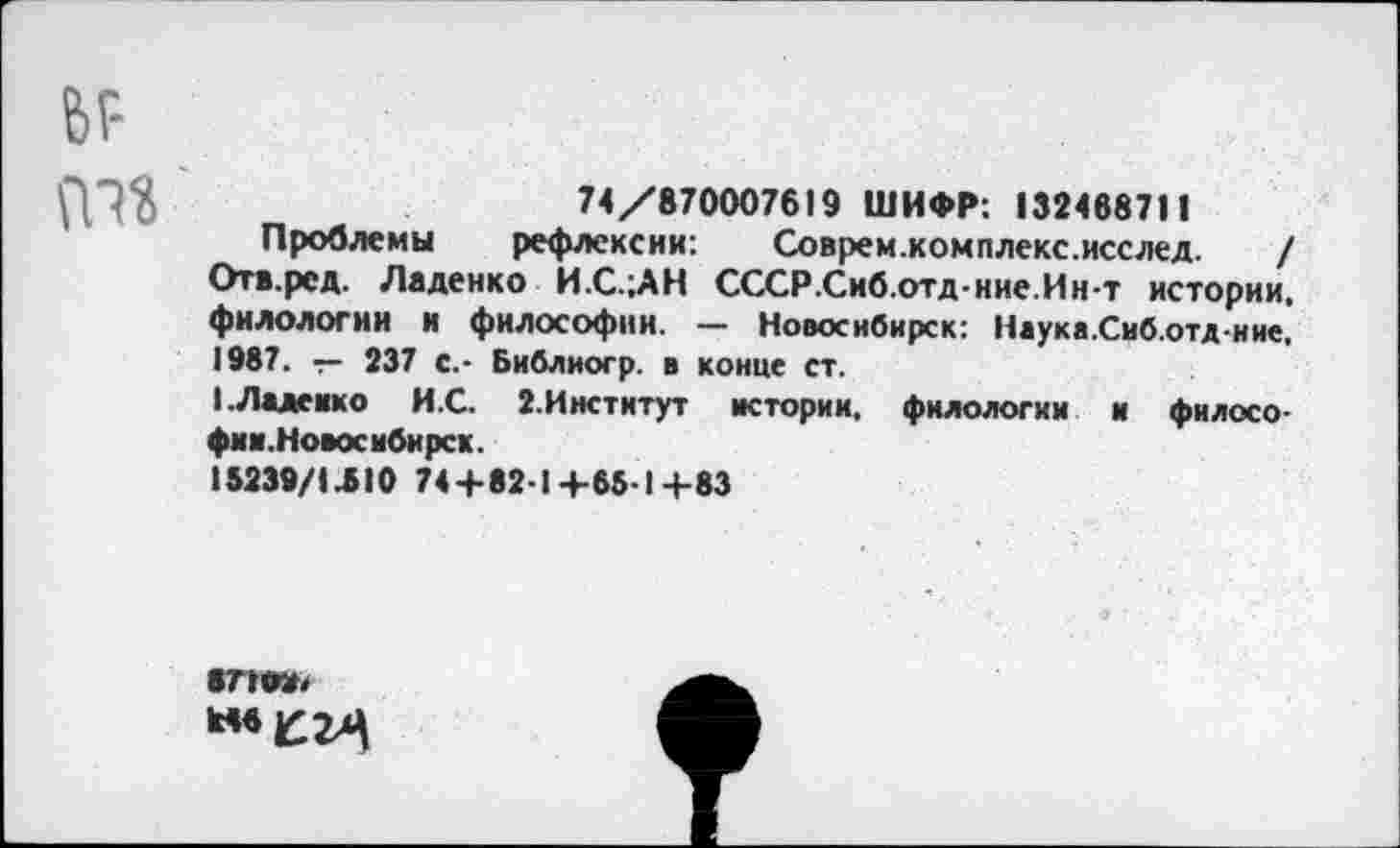 ﻿6Р т«
74/870007619 ШИФР: 132468711
Проблемы рефлексии: Соврем.комплекс.исслед. / Отв.ред. Ладенко И.С.;АН СССР.Сиб.отд-ние.Ин-т истории, филологии и философии. — Новосибирск: Наука.Сиб.отд-ние, 1987. — 237 с.- Библиогр. в конце ст.
I. Ладейке И.С. 2.Институт истории, филологии и философии.Новосибирск.
15239/1 ЛЮ 74+821 4-65-1+83
871«, **«£24